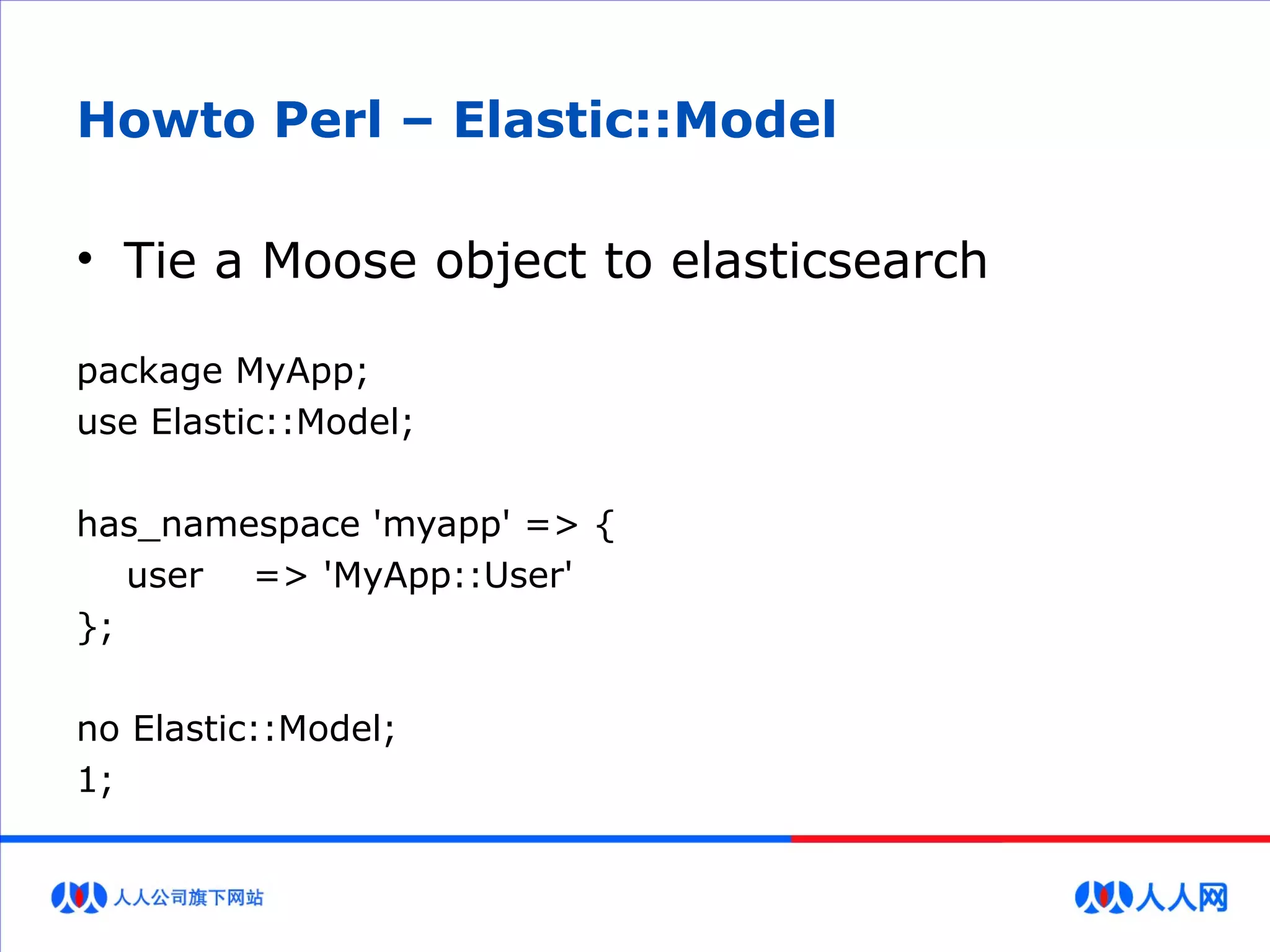 Howto Perl – Elastic::Model
• Tie a Moose object to elasticsearch
package MyApp;
use Elastic::Model;
has_namespace 'myapp' => {
user => 'MyApp::User'
};
no Elastic::Model;
1;
 