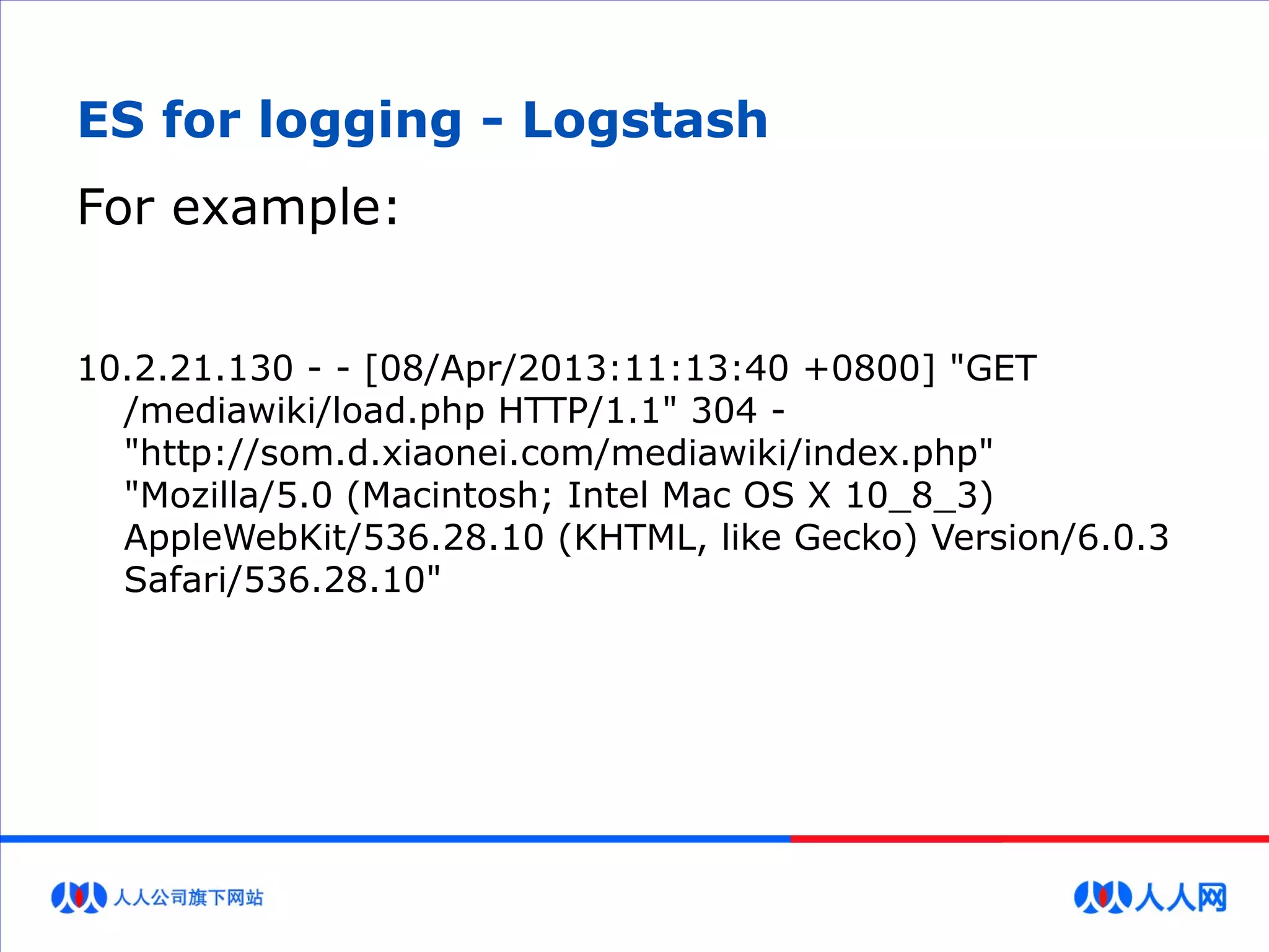 ES for logging - Logstash
For example:
10.2.21.130 - - [08/Apr/2013:11:13:40 +0800] "GET
/mediawiki/load.php HTTP/1.1" 304 -
"http://som.d.xiaonei.com/mediawiki/index.php"
"Mozilla/5.0 (Macintosh; Intel Mac OS X 10_8_3)
AppleWebKit/536.28.10 (KHTML, like Gecko) Version/6.0.3
Safari/536.28.10"
 
