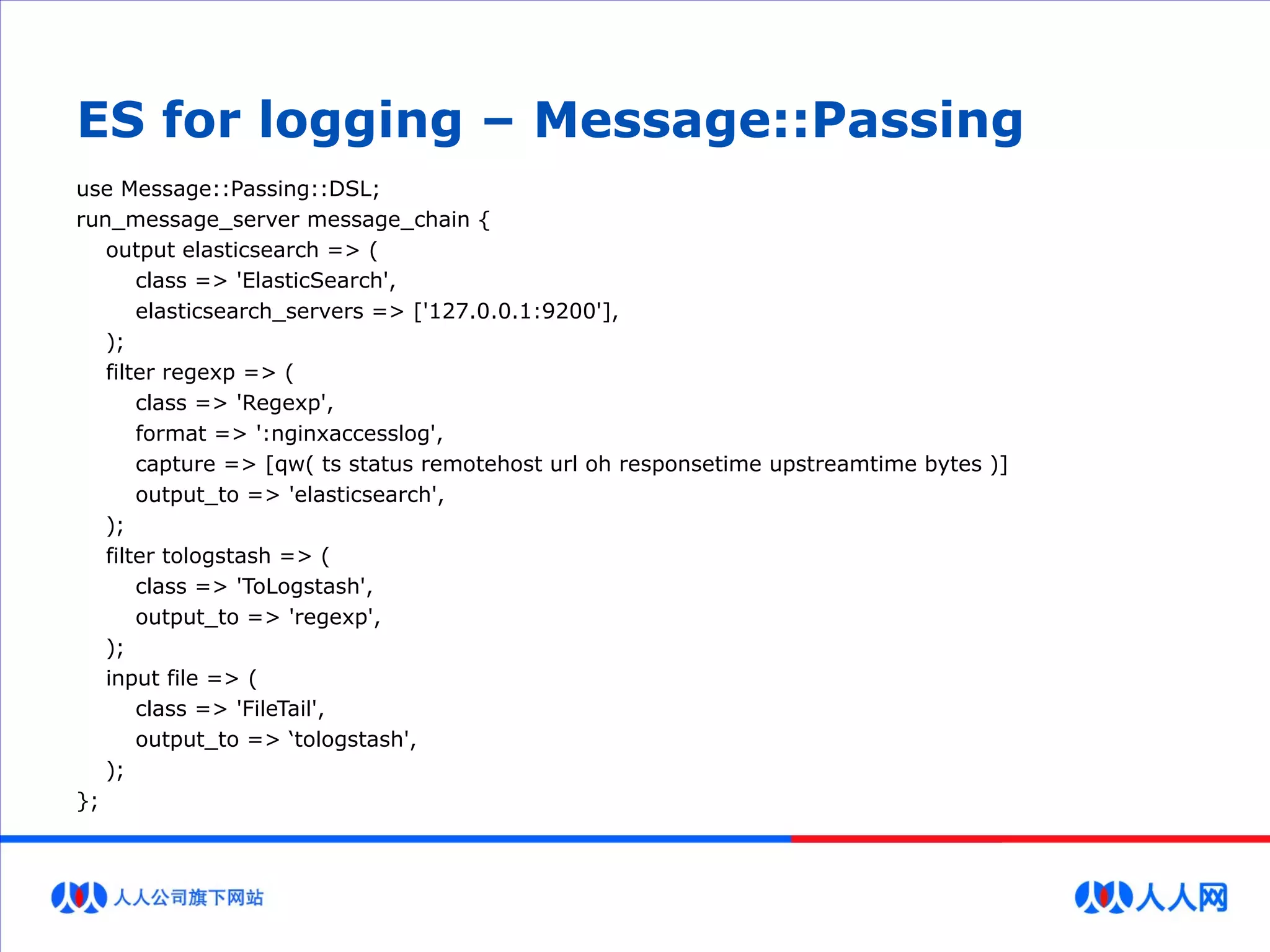 ES for logging – Message::Passing
use Message::Passing::DSL;
run_message_server message_chain {
output elasticsearch => (
class => 'ElasticSearch',
elasticsearch_servers => ['127.0.0.1:9200'],
);
filter regexp => (
class => 'Regexp',
format => ':nginxaccesslog',
capture => [qw( ts status remotehost url oh responsetime upstreamtime bytes )]
output_to => 'elasticsearch',
);
filter tologstash => (
class => 'ToLogstash',
output_to => 'regexp',
);
input file => (
class => 'FileTail',
output_to => ‘tologstash',
);
};
 