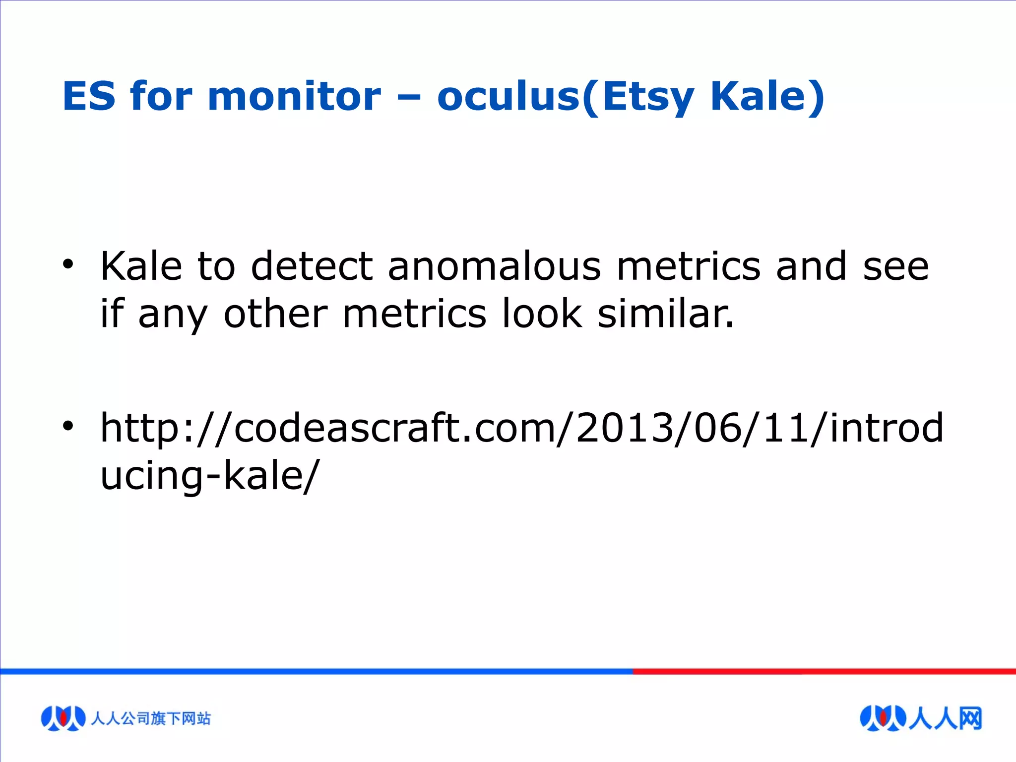 ES for monitor – oculus(Etsy Kale)
• Kale to detect anomalous metrics and see
if any other metrics look similar.
• http://codeascraft.com/2013/06/11/introd
ucing-kale/
 