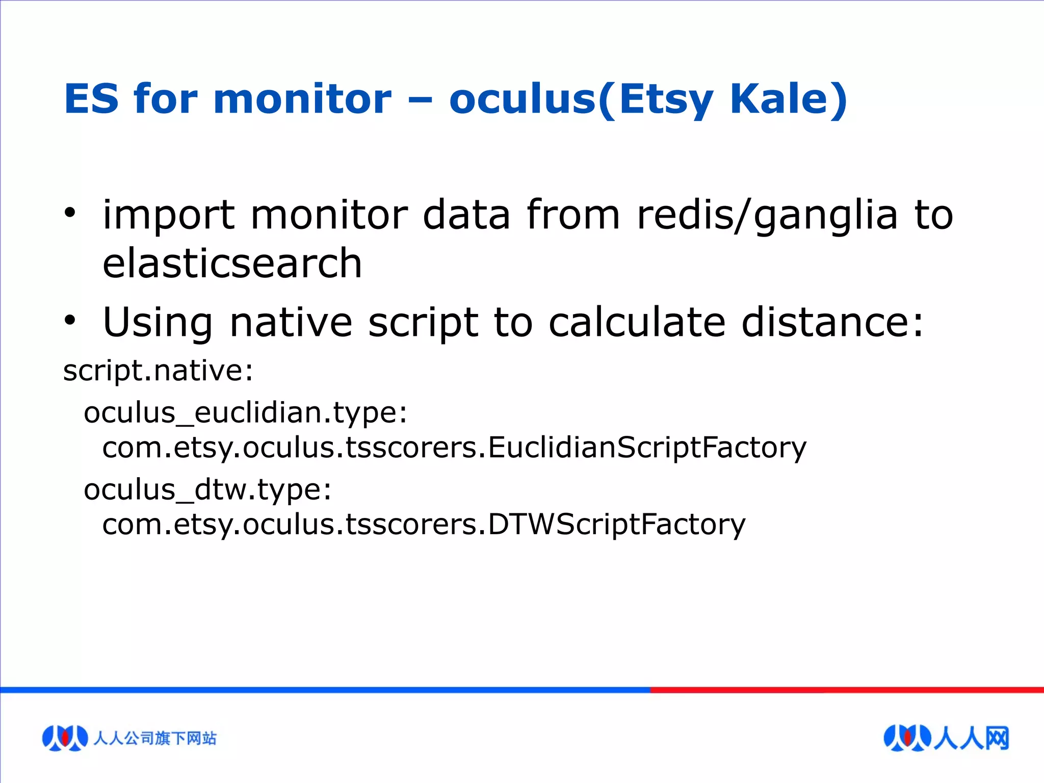 ES for monitor – oculus(Etsy Kale)
• import monitor data from redis/ganglia to
elasticsearch
• Using native script to calculate distance:
script.native:
oculus_euclidian.type:
com.etsy.oculus.tsscorers.EuclidianScriptFactory
oculus_dtw.type:
com.etsy.oculus.tsscorers.DTWScriptFactory
 