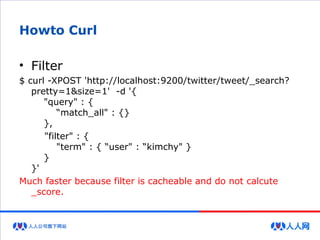 Howto Curl
• Filter
$ curl -XPOST 'http://localhost:9200/twitter/tweet/_search?
pretty=1&size=1' -d '{
"query" : {
“match_all" : {}
},
"filter" : {
"term" : { “user" : “kimchy" }
}
}'
Much faster because filter is cacheable and do not calcute
_score.
 