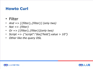 Howto Curl
• Filter
• And => [{filter},{filter}] (only two)
• Not => {filter}
• Or => [{filter},{filter}](only two)
• Script => {“script”:”doc[‘field’].value > 10”}
• Other like the query DSL
 