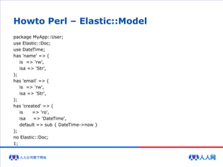 Howto Perl – Elastic::Model
package MyApp::User;
use Elastic::Doc;
use DateTime;
has 'name' => (
is => 'rw',
isa => 'Str',
);
has 'email' => (
is => 'rw',
isa => 'Str',
);
has 'created' => (
is => 'ro',
isa => 'DateTime',
default => sub { DateTime->now }
);
no Elastic::Doc;
1;
 