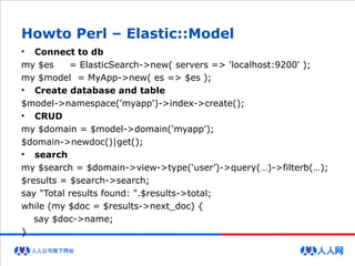 Howto Perl – Elastic::Model
• Connect to db
my $es = ElasticSearch->new( servers => 'localhost:9200' );
my $model = MyApp->new( es => $es );
• Create database and table
$model->namespace('myapp')->index->create();
• CRUD
my $domain = $model->domain('myapp');
$domain->newdoc()|get();
• search
my $search = $domain->view->type(‘user’)->query(…)->filterb(…);
$results = $search->search;
say "Total results found: ".$results->total;
while (my $doc = $results->next_doc) {
say $doc->name;
}
 