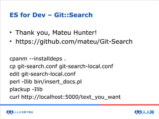 ES for Dev – Git::Search
• Thank you, Mateu Hunter!
• https://github.com/mateu/Git-Search
cpanm --installdeps .
cp git-search.conf git-search-local.conf
edit git-search-local.conf
perl -Ilib bin/insert_docs.pl
plackup -Ilib
curl http://localhost:5000/text_you_want
 