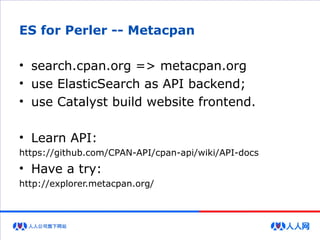 ES for Perler -- Metacpan
• search.cpan.org => metacpan.org
• use ElasticSearch as API backend;
• use Catalyst build website frontend.
• Learn API:
https://github.com/CPAN-API/cpan-api/wiki/API-docs
• Have a try:
http://explorer.metacpan.org/
 