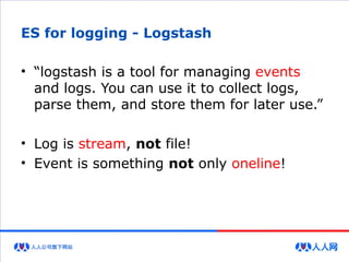 ES for logging - Logstash
• “logstash is a tool for managing events
and logs. You can use it to collect logs,
parse them, and store them for later use.”
• Log is stream, not file!
• Event is something not only oneline!
 