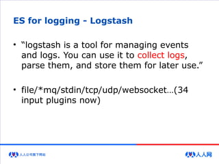 ES for logging - Logstash
• “logstash is a tool for managing events
and logs. You can use it to collect logs,
parse them, and store them for later use.”
• file/*mq/stdin/tcp/udp/websocket…(34
input plugins now)
 