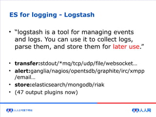 ES for logging - Logstash
• “logstash is a tool for managing events
and logs. You can use it to collect logs,
parse them, and store them for later use.”
• transfer:stdout/*mq/tcp/udp/file/websocket…
• alert:ganglia/nagios/opentsdb/graphite/irc/xmpp
/email…
• store:elasticsearch/mongodb/riak
• (47 output plugins now)
 
