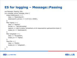 ES for logging – Message::Passing
use Message::Passing::DSL;
run_message_server message_chain {
output elasticsearch => (
class => 'ElasticSearch',
elasticsearch_servers => ['127.0.0.1:9200'],
);
filter regexp => (
class => 'Regexp',
format => ':nginxaccesslog',
capture => [qw( ts status remotehost url oh responsetime upstreamtime bytes )]
output_to => 'elasticsearch',
);
filter tologstash => (
class => 'ToLogstash',
output_to => 'regexp',
);
input file => (
class => 'FileTail',
output_to => ‘tologstash',
);
};
 