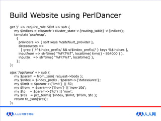 Build Website using PerlDancer
get '/' => require_role SOM => sub {
my $indices = elsearch->cluster_state->{routing_table}->{indices};
template 'psa/map',
{
providers => [ sort keys %$default_provider ],
datasources =>
[ grep { /^$index_prefix/ && s/$index_prefix// } keys %$indices ],
inputfrom => strftime( "%FT%T", localtime( time() - 864000 ) ),
inputto => strftime( "%FT%T", localtime() ),
};
};
ajax '/api/area' => sub {
my $param = from_json( request->body );
my $index = $index_prefix . $param->{'datasource'};
my $limit = $param->{'limit'} || 50;
my $from = $param->{'from'} || 'now-10d';
my $to = $param->{'to'} || 'now';
my $res = pct_terms( $index, $limit, $from, $to );
return to_json($res);
};
 