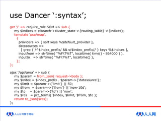 use Dancer ‘:syntax’;
get '/' => require_role SOM => sub {
my $indices = elsearch->cluster_state->{routing_table}->{indices};
template 'psa/map',
{
providers => [ sort keys %$default_provider ],
datasources =>
[ grep { /^$index_prefix/ && s/$index_prefix// } keys %$indices ],
inputfrom => strftime( "%FT%T", localtime( time() - 864000 ) ),
inputto => strftime( "%FT%T", localtime() ),
};
};
ajax '/api/area' => sub {
my $param = from_json( request->body );
my $index = $index_prefix . $param->{'datasource'};
my $limit = $param->{'limit'} || 50;
my $from = $param->{'from'} || 'now-10d';
my $to = $param->{'to'} || 'now';
my $res = pct_terms( $index, $limit, $from, $to );
return to_json($res);
};
 