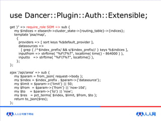 use Dancer::Plugin::Auth::Extensible;
get '/' => require_role SOM => sub {
my $indices = elsearch->cluster_state->{routing_table}->{indices};
template 'psa/map',
{
providers => [ sort keys %$default_provider ],
datasources =>
[ grep { /^$index_prefix/ && s/$index_prefix// } keys %$indices ],
inputfrom => strftime( "%FT%T", localtime( time() - 864000 ) ),
inputto => strftime( "%FT%T", localtime() ),
};
};
ajax '/api/area' => sub {
my $param = from_json( request->body );
my $index = $index_prefix . $param->{'datasource'};
my $limit = $param->{'limit'} || 50;
my $from = $param->{'from'} || 'now-10d';
my $to = $param->{'to'} || 'now';
my $res = pct_terms( $index, $limit, $from, $to );
return to_json($res);
};
 
