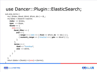 use Dancer::Plugin::ElasticSearch;
sub area_terms {
my ( $index, $level, $limit, $from, $to ) = @_;
my $data = elsearch->search(
index => $index,
type => $type,
facets => {
area => {
facet_filter => {
and => [
{ range => { date => { from => $from, to => $to } } },
{ numeric_range => { timeCost => { gte => $level } } },
],
},
terms => {
field => "fromArea",
size => $limit,
}
}
}
);
return $data->{facets}->{area}->{terms};
}
 