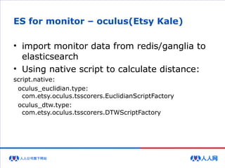ES for monitor – oculus(Etsy Kale)
• import monitor data from redis/ganglia to
elasticsearch
• Using native script to calculate distance:
script.native:
oculus_euclidian.type:
com.etsy.oculus.tsscorers.EuclidianScriptFactory
oculus_dtw.type:
com.etsy.oculus.tsscorers.DTWScriptFactory
 
