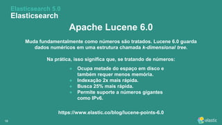 1616
Apache Lucene 6.0
Muda fundamentalmente como números são tratados. Lucene 6.0 guarda
dados numéricos em uma estrutura chamada k-dimensional tree.
Na prática, isso significa que, se tratando de números:
Elasticsearch 5.0
Elasticsearch
● Ocupa metade do espaço em disco e
também requer menos memória.
● Indexação 2x mais rápida.
● Busca 25% mais rápida.
● Permite suporte a números gigantes
como IPv6.
https://www.elastic.co/blog/lucene-points-6.0
 