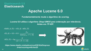 1818
Apache Lucene 6.0
Fundamentalmente muda o algoritmo de scoring.
Lucene 6.0 utiliza o algoritmo Okapi BM25 para ordenação por relevância.
Antes era TF-IDF.
Elasticsearch 5.0
Elasticsearch
https://www.elastic.co/elasticon/conf/2016/sf/improve
d-text-scoring-with-bm25
 