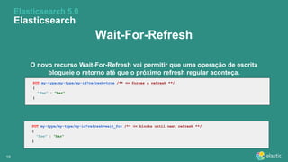 1919
Wait-For-Refresh
O novo recurso Wait-For-Refresh vai permitir que uma operação de escrita
bloqueie o retorno até que o próximo refresh regular aconteça.
Elasticsearch 5.0
Elasticsearch
PUT my-type/my-type/my-id?refresh=true /** <= forces a refresh **/
{
"foo" : "bar"
}
PUT my-type/my-type/my-id?refresh=wait_for /** <= blocks until next refresh **/
{
"foo" : "bar"
}
 