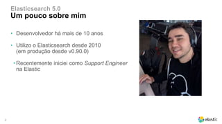 2
Elasticsearch 5.0
Um pouco sobre mim
• Desenvolvedor há mais de 10 anos
• Utilizo o Elasticsearch desde 2010
(em produção desde v0.90.0)
•Recentemente iniciei como Support Engineer
na Elastic
 