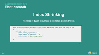 2020
Elasticsearch 5.0
Elasticsearch
Index Shrinking
Permite reduzir o número de shards de um index.
POST my-source-index/_shrink/my-target-index /** target index must not exist!! **/
{
"settings" : {
"index.number_of_shards" : 1,
"index.number_of_replicas" : 0
"index.codec" : "best_compression"
}
}
 