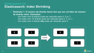 2121
● Restrição 1: O número de shards menor tem que ser um fator do número
de shards maior. Exemplos:
– Um index com 8 shards pode ser reduzido para 4, 2 ou 1.
– Um index com 15 shards pode ser reduzido para 5, 3, ou 1.
– Um index com 5 shards não pode ser reduzido para 3.
Elasticsearch 5.0
Elasticsearch: Index Shrinking
0 1
2 3
0
1
SHRINK
 
