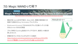 7.0: Magic WANDäƺΣ
פש`- ħ (wand)[ӡWeak AND}ΗOR
ϤEarly Termination 르ꥺ
- Elasticsearch (Lucene) ǤWANDΥ֥åRsǥå
Block-max WANDgװ
- ֥ågλpostingߖˤ򥹥åפΤǡܤ HitӋ
㤷ʤʤä
- Ԕ֪ꤿϤ餬Τ
https://medium.com/@mocobeta/lucene-8--top-k-ץ
åm-3-wand르ꥺྎ-4ae50b?b159
https://www.elastic.co/blog/faster-retrieval-of-top-hits-in-elasticsearch-with-block-max-wand
 