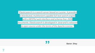 ” Banon. Shay
7
“Elasticsearch is a search server based on Lucene. It provides
a distributed, multitenant-capable full-text search engine
with a RESTful web interface and schema-free JSON
documents. Elasticsearch is developed in Java and is released
as open source under the terms of the Apache License.”
 