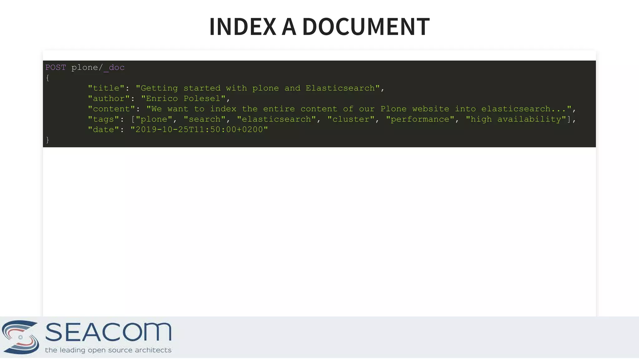 INDEX A DOCUMENTINDEX A DOCUMENT POST plone/_doc { "title": "Getting started with plone and Elasticsearch", "author": "Enrico Polesel", "content": "We want to index the entire content of our Plone website into elasticsearch...", "tags": ["plone", "search", "elasticsearch", "cluster", "performance", "high availability"], "date": "2019-10-25T11:50:00+0200" } 6 