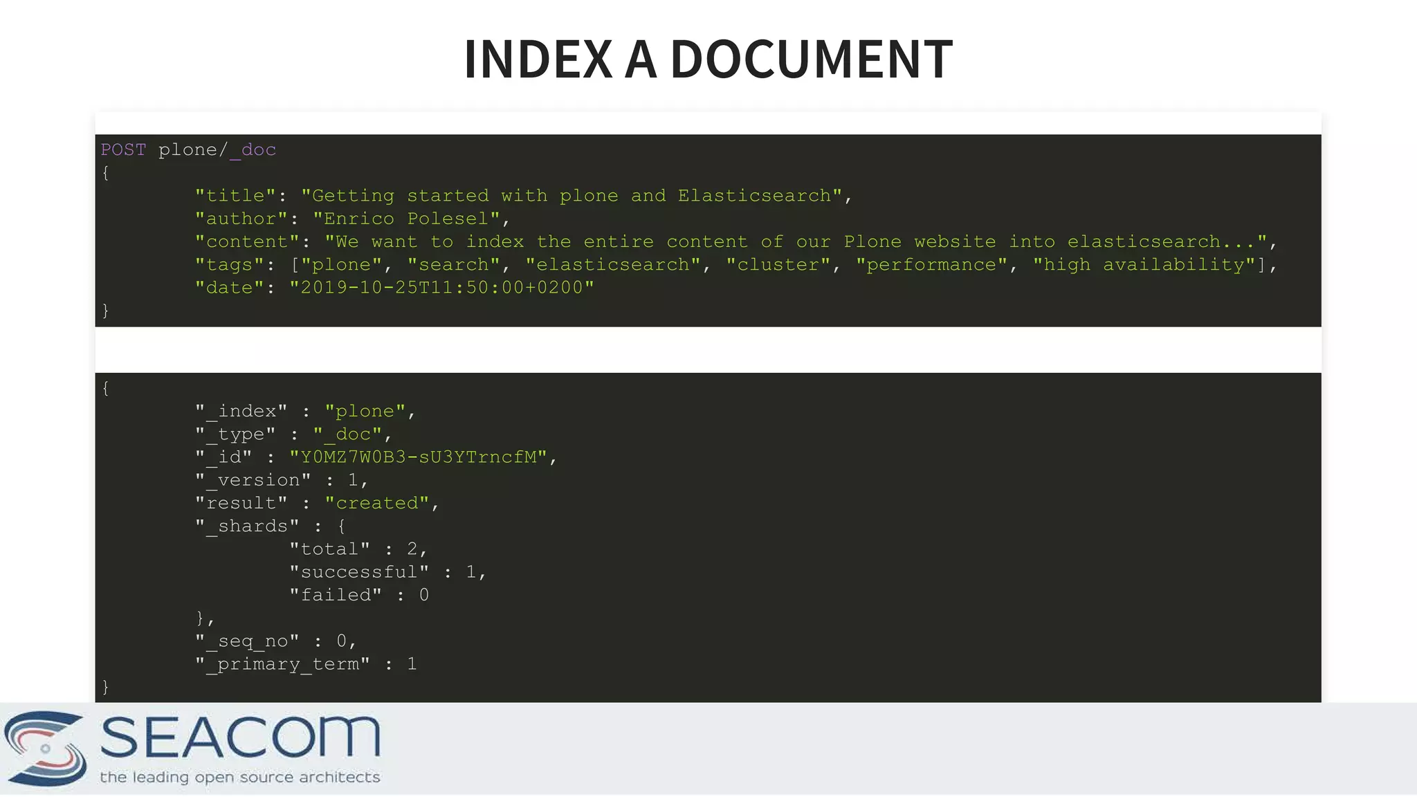 INDEX A DOCUMENTINDEX A DOCUMENT POST plone/_doc { "title": "Getting started with plone and Elasticsearch", "author": "Enrico Polesel", "content": "We want to index the entire content of our Plone website into elasticsearch...", "tags": ["plone", "search", "elasticsearch", "cluster", "performance", "high availability"], "date": "2019-10-25T11:50:00+0200" } { "_index" : "plone", "_type" : "_doc", "_id" : "Y0MZ7W0B3-sU3YTrncfM", "_version" : 1, "result" : "created", "_shards" : { "total" : 2, "successful" : 1, "failed" : 0 }, "_seq_no" : 0, "_primary_term" : 1 } 6 