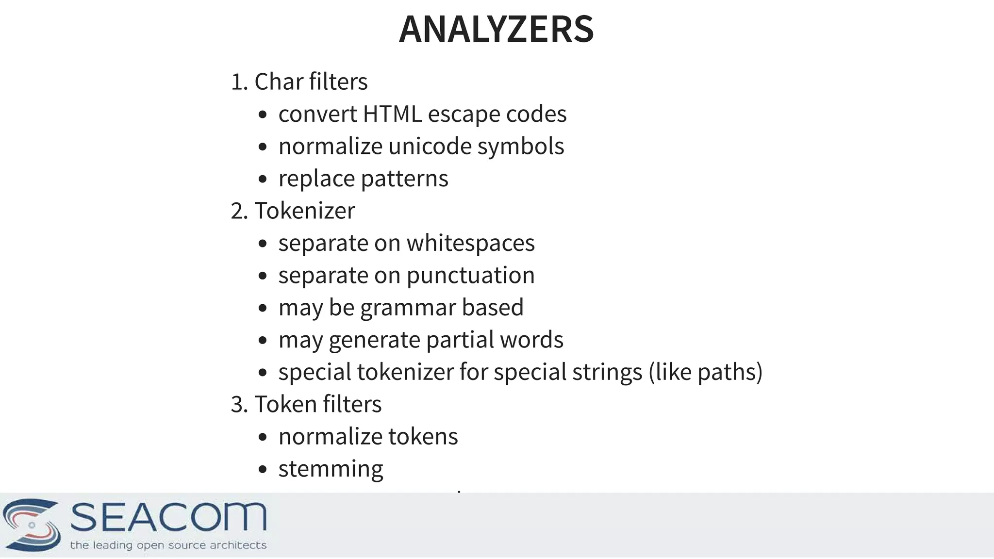 ANALYZERSANALYZERS 1. Char filters convert HTML escape codes normalize unicode symbols replace patterns 2. Tokenizer separate on whitespaces separate on punctuation may be grammar based may generate partial words special tokenizer for special strings (like paths) 3. Token filters normalize tokens stemming remove stopwords translate synonyms 9 