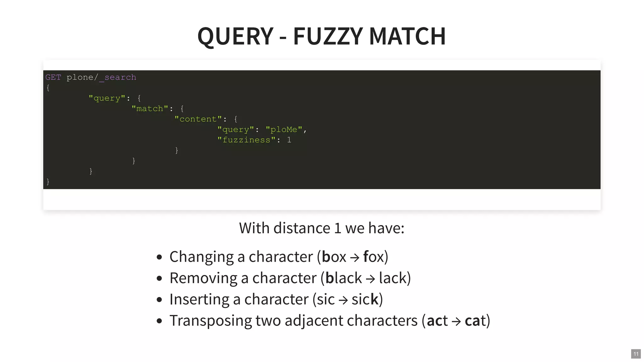 QUERY - FUZZY MATCHQUERY - FUZZY MATCH With distance 1 we have: Changing a character (box → fox) Removing a character (black → lack) Inserting a character (sic → sick) Transposing two adjacent characters (act → cat) GET plone/_search { "query": { "match": { "content": { "query": "ploMe", "fuzziness": 1 } } } } 11 
