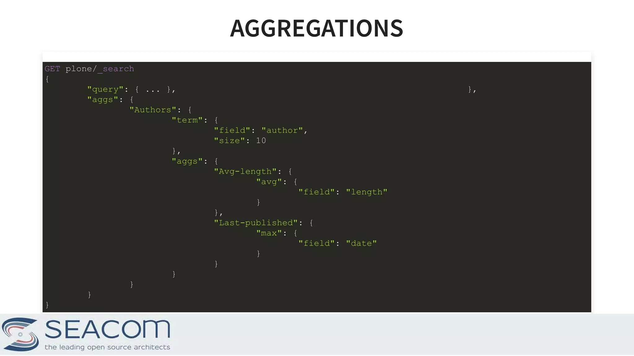 AGGREGATIONSAGGREGATIONS GET plone/_search { "query": { ... }, }, "aggs": { "Authors": { "term": { "field": "author", "size": 10 }, "aggs": { "Avg-length": { "avg": { "field": "length" } }, "Last-published": { "max": { "field": "date" } } } } } } 16 