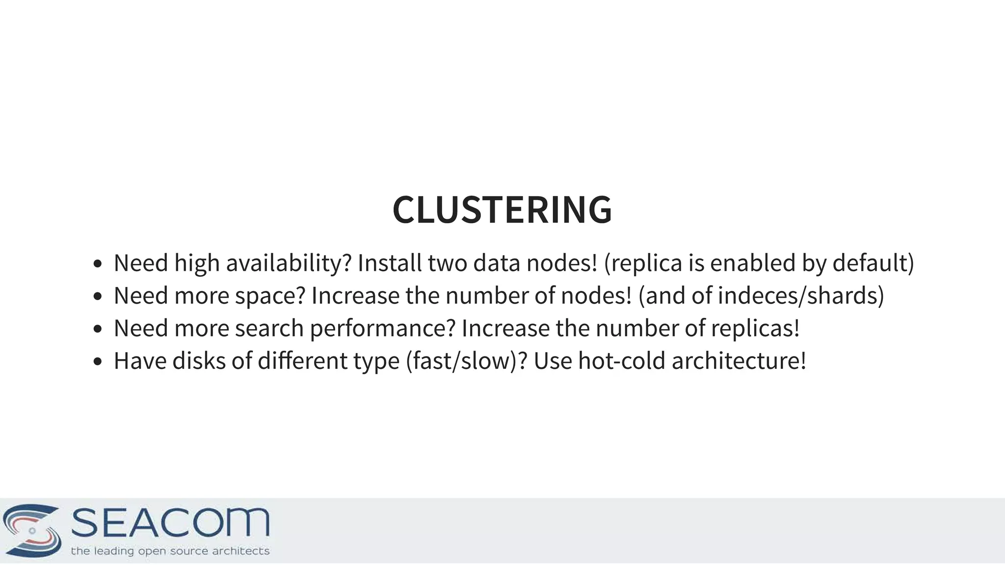 CLUSTERINGCLUSTERING Need high availability? Install two data nodes! (replica is enabled by default) Need more space? Increase the number of nodes! (and of indeces/shards) Need more search performance? Increase the number of replicas! Have disks of diﬀerent type (fast/slow)? Use hot-cold architecture! 19 