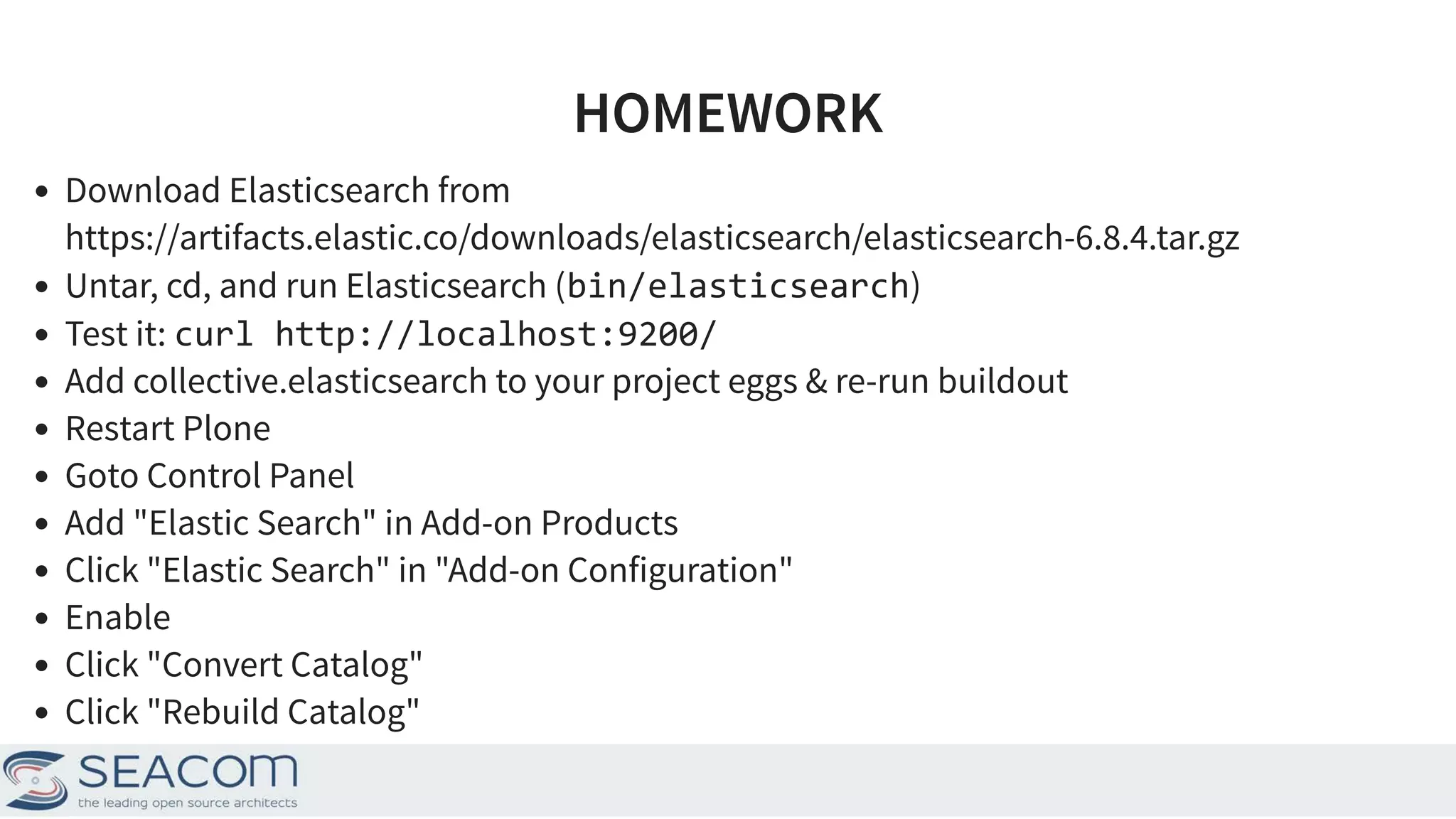 HOMEWORKHOMEWORK Download Elasticsearch from Untar, cd, and run Elasticsearch (bin/elasticsearch) Test it: curl http://localhost:9200/ Add collective.elasticsearch to your project eggs & re-run buildout Restart Plone Goto Control Panel Add "Elastic Search" in Add-on Products Click "Elastic Search" in "Add-on Configuration" Enable Click "Convert Catalog" Click "Rebuild Catalog" https://artifacts.elastic.co/downloads/elasticsearch/elasticsearch-6.8.4.tar.gz 21 