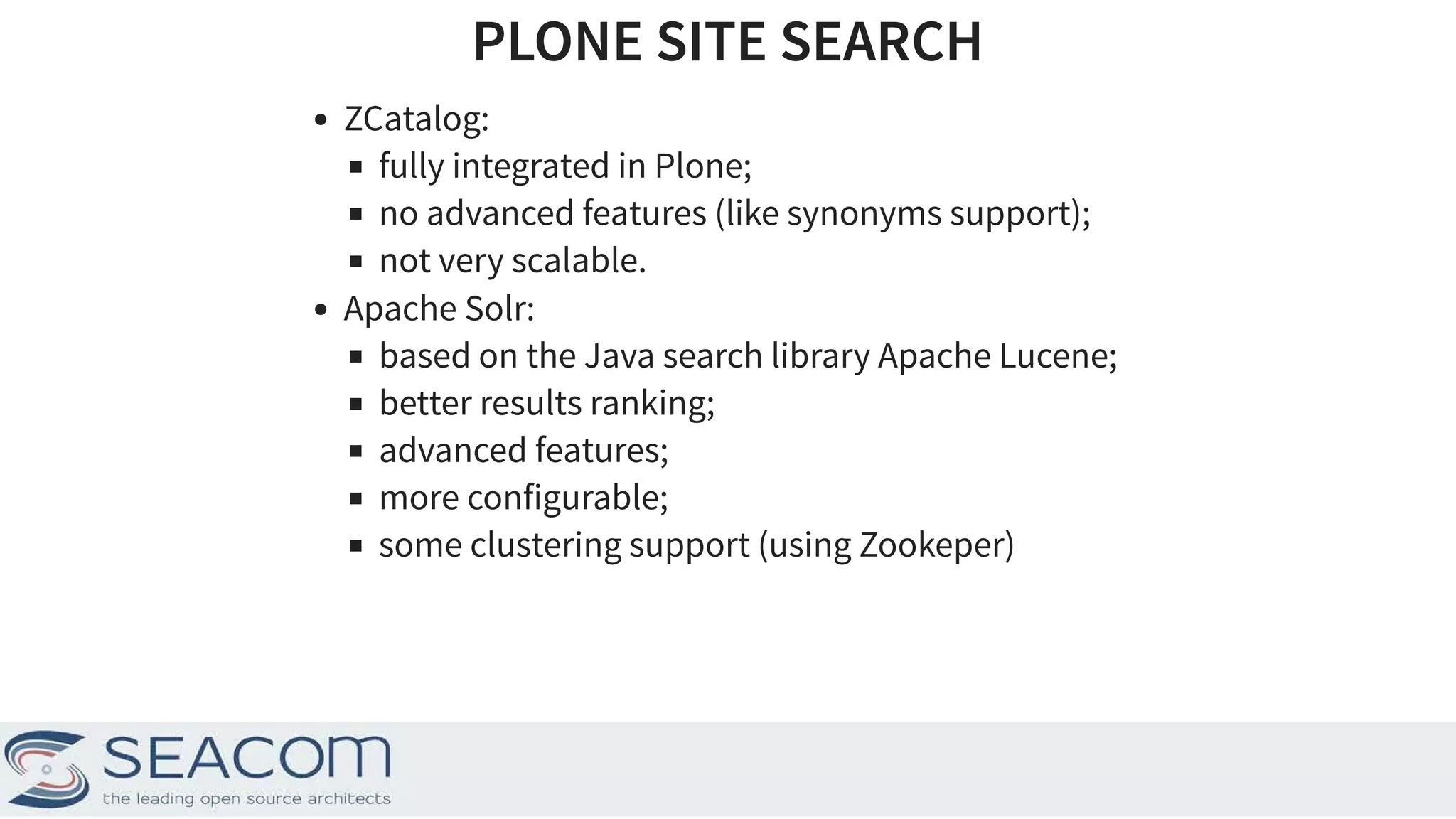 PLONE SITE SEARCHPLONE SITE SEARCH ZCatalog: fully integrated in Plone; no advanced features (like synonyms support); not very scalable. Apache Solr: based on the Java search library Apache Lucene; better results ranking; advanced features; more configurable; some clustering support (using Zookeper) 3 