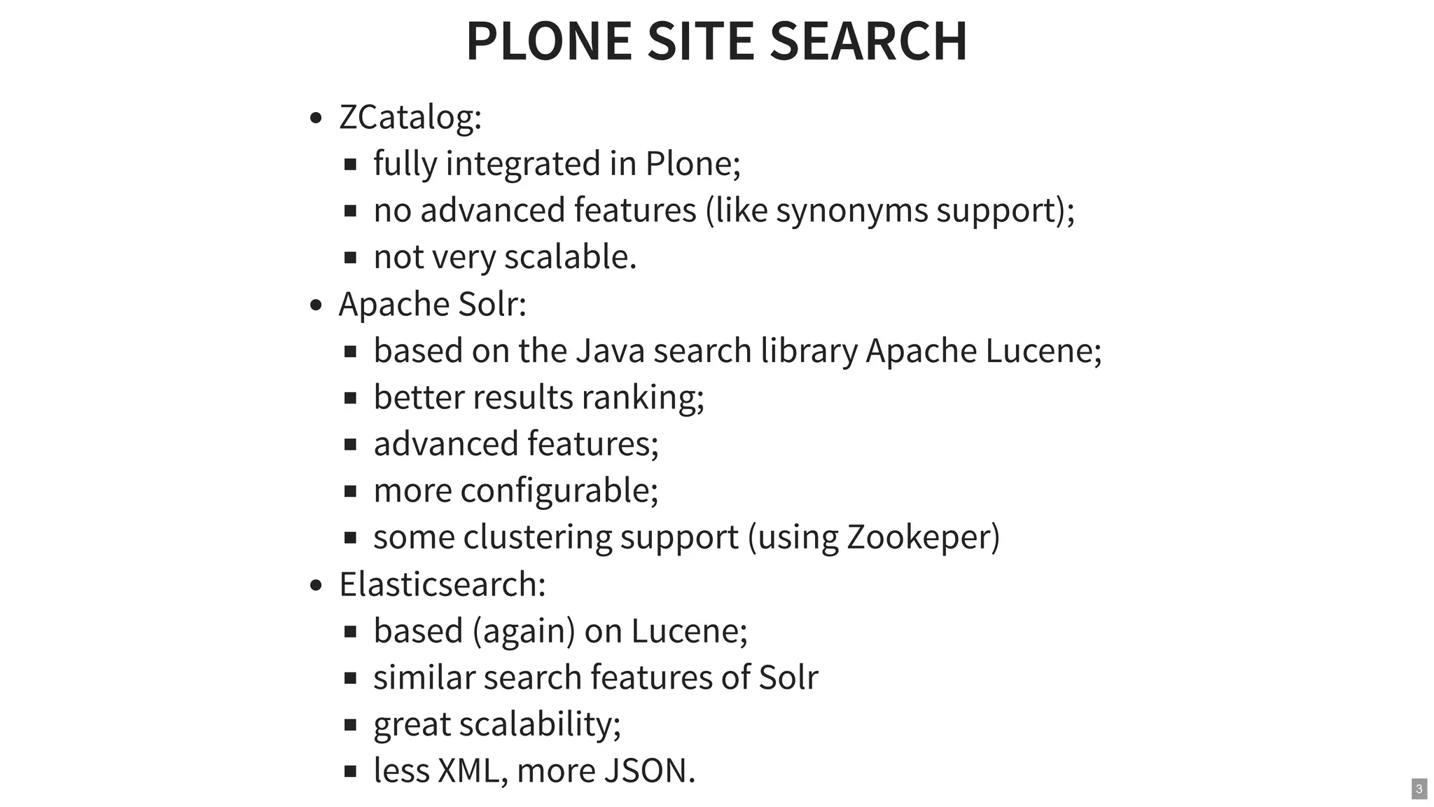 PLONE SITE SEARCHPLONE SITE SEARCH ZCatalog: fully integrated in Plone; no advanced features (like synonyms support); not very scalable. Apache Solr: based on the Java search library Apache Lucene; better results ranking; advanced features; more configurable; some clustering support (using Zookeper) Elasticsearch: based (again) on Lucene; similar search features of Solr great scalability; less XML, more JSON. 3 