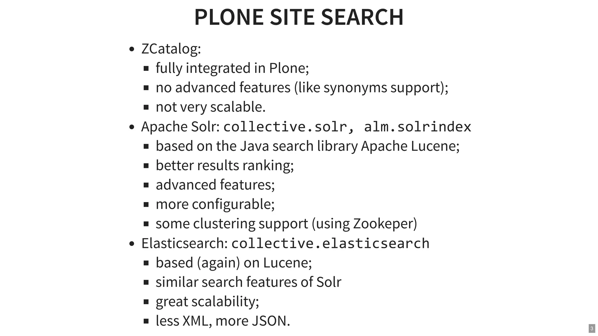 PLONE SITE SEARCHPLONE SITE SEARCH ZCatalog: fully integrated in Plone; no advanced features (like synonyms support); not very scalable. Apache Solr: collective.solr, alm.solrindex based on the Java search library Apache Lucene; better results ranking; advanced features; more configurable; some clustering support (using Zookeper) Elasticsearch: collective.elasticsearch based (again) on Lucene; similar search features of Solr great scalability; less XML, more JSON. 3 