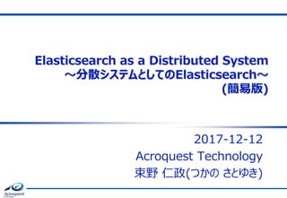 Elasticsearch as a Distributed System
～分散システムとしてのElasticsearch～
(簡易版)
2017-12-12
Acroquest Technology
束野 仁政(つかの さとゆき)
 