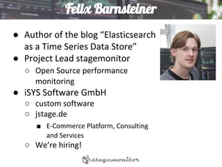 Felix Barnsteiner
● Author of the blog “Elasticsearch
as a Time Series Data Store”
● Project Lead stagemonitor
○ Open Source performance
monitoring
● iSYS Software GmbH
○ custom software
○ jstage.de
■ E-Commerce Platform, Consulting
and Services
○ We’re hiring!
 