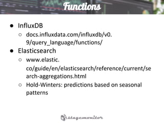 Functions
● InfluxDB
○ docs.influxdata.com/influxdb/v0.
9/query_language/functions/
● Elasticsearch
○ www.elastic.
co/guide/en/elasticsearch/reference/current/se
arch-aggregations.html
○ Hold-Winters: predictions based on seasonal
patterns
 
