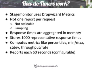 How do Timers work?
● Stagemonitor uses Dropwizard Metrics
● Not one report per request
○ Not scaleable
○ Sampling
● Response times are aggregated in memory
● Stores 1000 representative response times
● Computes metrics like percentiles, min/max,
stdev, throughput/rate
● Reports each 60 seconds (configurable)
 