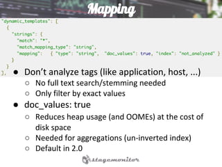 Mapping
● Don’t analyze tags (like application, host, ...)
○ No full text search/stemming needed
○ Only filter by exact values
● doc_values: true
○ Reduces heap usage (and OOMEs) at the cost of
disk space
○ Needed for aggregations (un-inverted index)
○ Default in 2.0
 