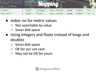 Mapping
● index: no for metric values
○ Not searchable by value
○ Saves disk space
● Using integers and floats instead of longs and
doubles
○ Saves disk space
○ OK for our use case
○ May not be OK for yours
 