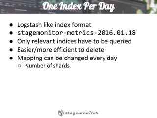 One Index Per Day
● Logstash like index format
● stagemonitor-metrics-2016.01.18
● Only relevant indices have to be queried
● Easier/more efficient to delete
● Mapping can be changed every day
○ Number of shards
 