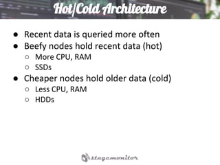 Hot/Cold Architecture
● Recent data is queried more often
● Beefy nodes hold recent data (hot)
○ More CPU, RAM
○ SSDs
● Cheaper nodes hold older data (cold)
○ Less CPU, RAM
○ HDDs
 