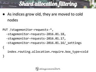 Shard allocation filtering
● As indices grow old, they are moved to cold
nodes
PUT /stagemonitor-requests-*,
-stagemonitor-requests-2016.01.18,
-stagemonitor-requests-2016.01.17,
-stagemonitor-requests-2016.01.16/_settings
{
index.routing.allocation.require.box_type=cold
}
 