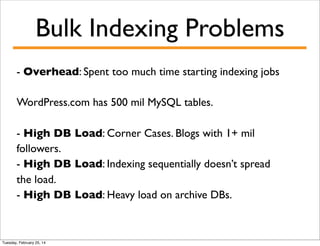 Bulk Indexing Problems
- Overhead: Spent too much time starting indexing jobs
WordPress.com has 500 mil MySQL tables.
- High DB Load: Corner Cases. Blogs with 1+ mil
followers.
- High DB Load: Indexing sequentially doesn’t spread
the load.
- High DB Load: Heavy load on archive DBs.

Tuesday, February 25, 14

 