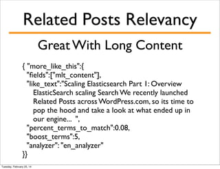 Related Posts Relevancy
Great With Long Content
{ "more_like_this":{
"ﬁelds":["mlt_content"],
"like_text":"Scaling Elasticsearch Part 1: Overview
ElasticSearch scaling Search We recently launched
Related Posts across WordPress.com, so its time to
pop the hood and take a look at what ended up in
our engine... ",
"percent_terms_to_match":0.08,
"boost_terms":5,
"analyzer": "en_analyzer"
}}
Tuesday, February 25, 14

 