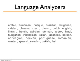 Language Analyzers
arabic, armenian, basque, brazilian, bulgarian,
catalan, chinese, czech, danish, dutch, english,
finnish, french, galician, german, greek, hindi,
hungarian, indonesian, italian, japanese, korean,
norwegian, persian, portuguese, romanian,
russian, spanish, swedish, turkish, thai

Tuesday, February 25, 14

 